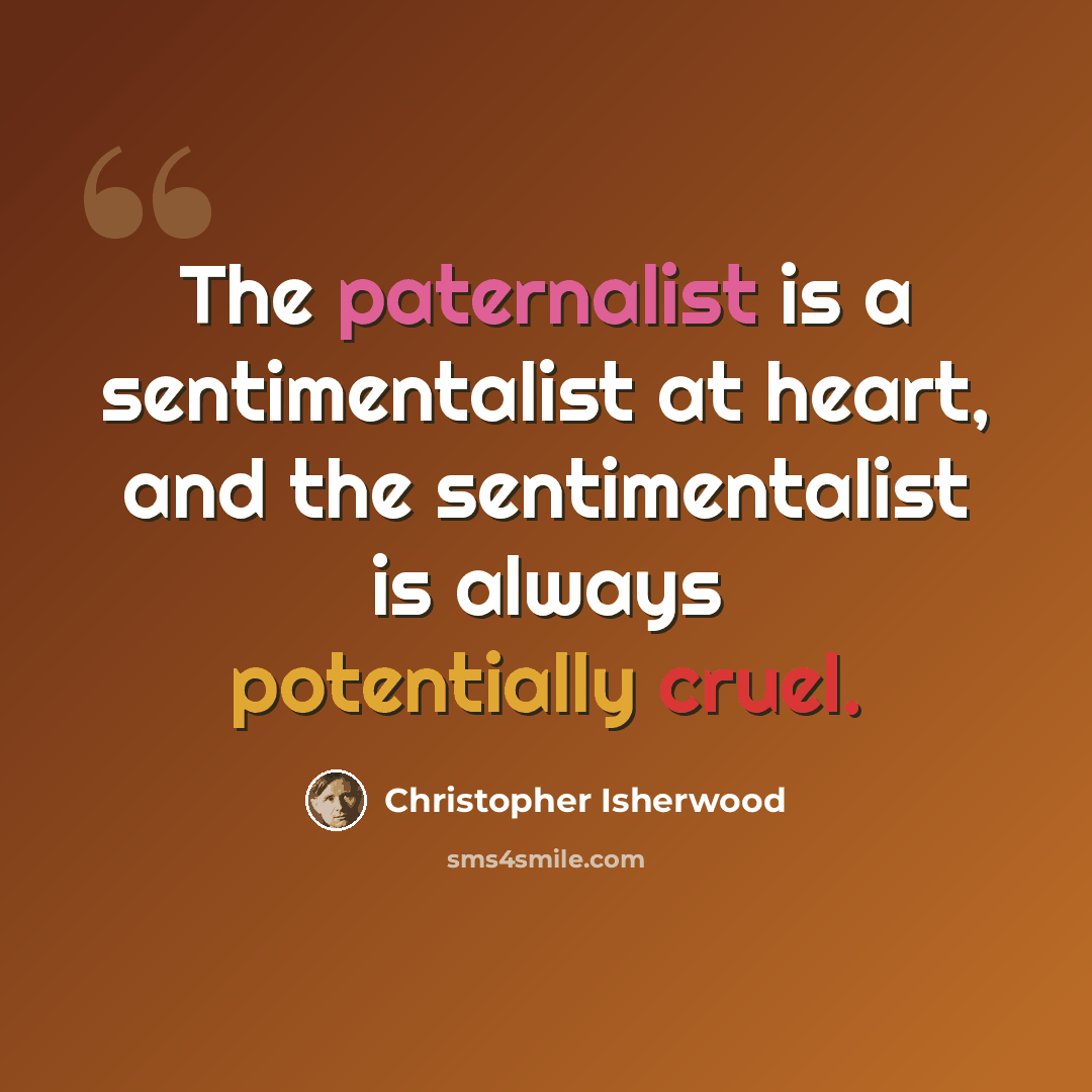 “The paternalist is a sentimentalist at heart, and the sentimentalist is always potentially cruel.” quote by Christopher Isherwood
