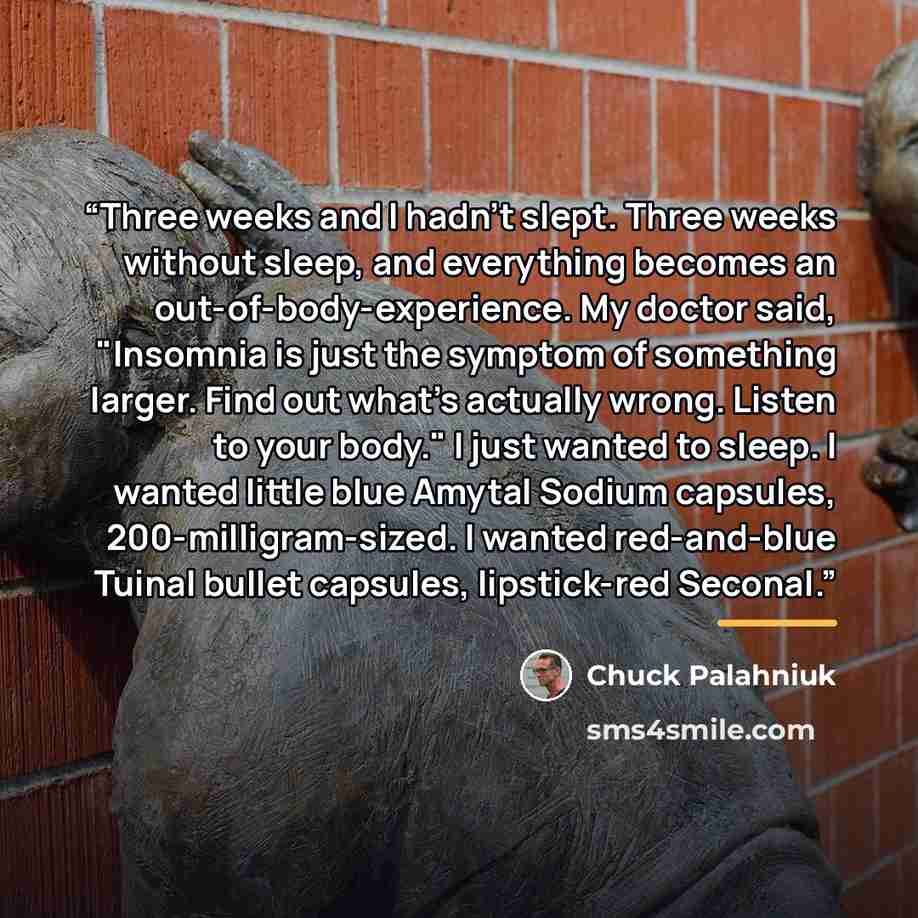 “Three weeks and I hadn't slept. Three weeks without sleep, and everything becomes an out-of-body-experience. My doctor said, "Insomnia is just the symptom of something larger. Find out what's actually wrong. Listen to your body." I just wanted to sleep. I wanted little blue Amytal Sodium capsules…” quote by Chuck Palahniuk