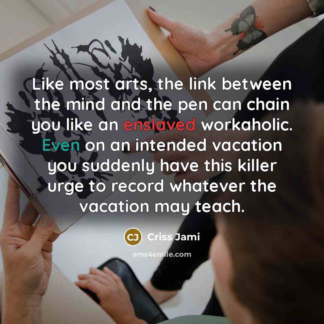 “Like most arts, the link between the mind and the pen can chain you like an enslaved workaholic. Even on an intended vacation you suddenly have this killer urge to record whatever the vacation may teach.” quote by Criss Jami