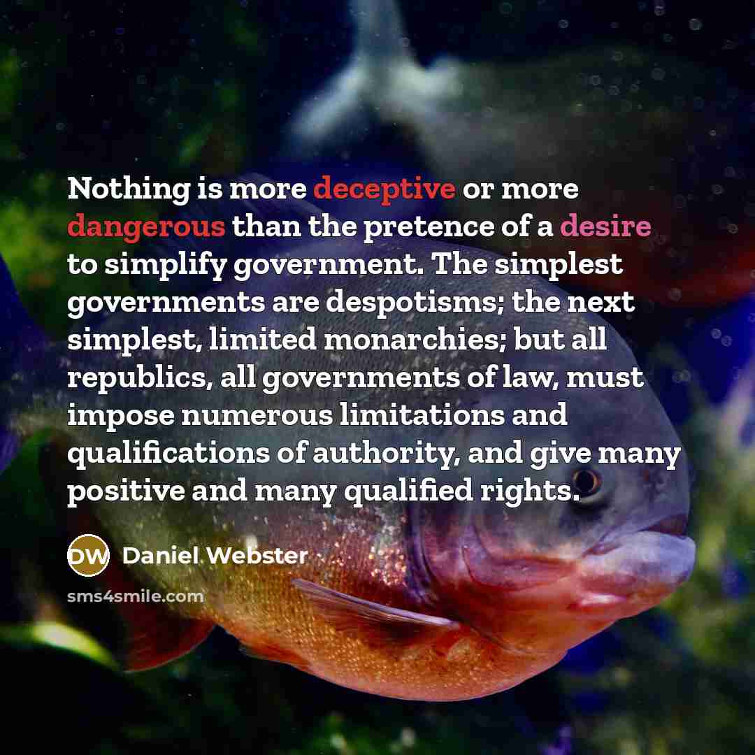 “Nothing is more deceptive or more dangerous than the pretence of a desire to simplify government. The simplest governments are despotisms; the next simplest, limited monarchies; but all republics, all governments of law, must impose numerous limitations and qualifications of authority, and give…” quote by Daniel Webster