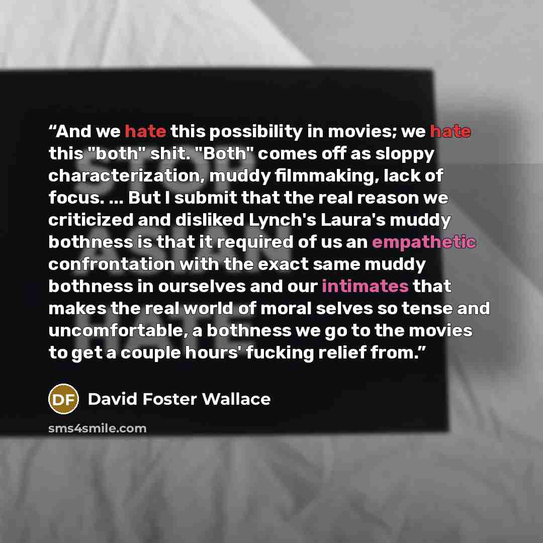 “And we hate this possibility in movies; we hate this "both" shit. "Both" comes off as sloppy characterization, muddy filmmaking, lack of focus. ... But I submit that the real reason we criticized and disliked Lynch's Laura's muddy bothness is that it required of us an empathetic confrontation with…” quote by David Foster Wallace