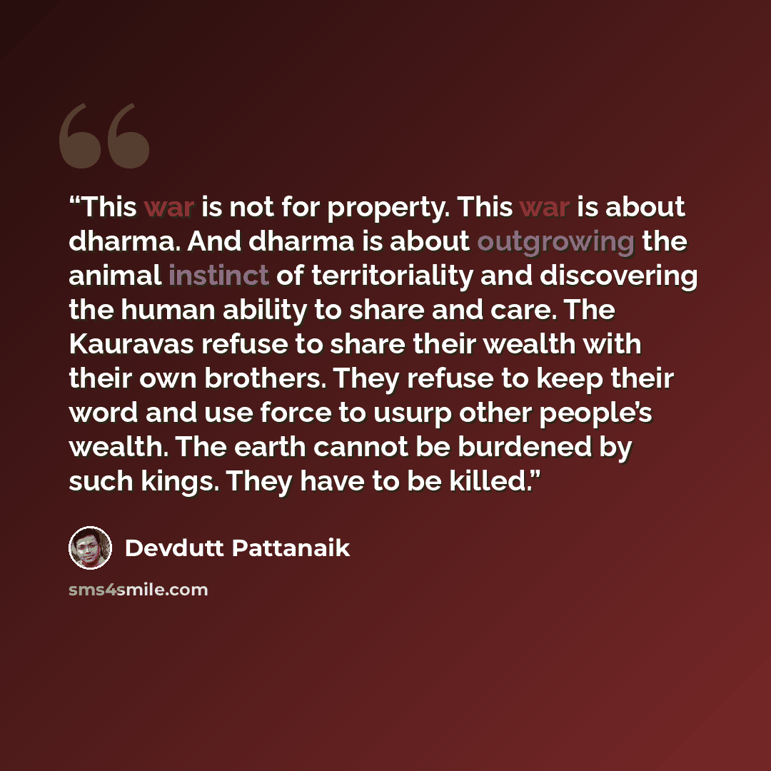 “This war is not for property. This war is about dharma. And dharma is about outgrowing the animal instinct of territoriality and discovering the human ability to share and care. The Kauravas refuse to share their wealth with their own brothers. They refuse to keep their word and use force to usurp…” quote by Devdutt Pattanaik