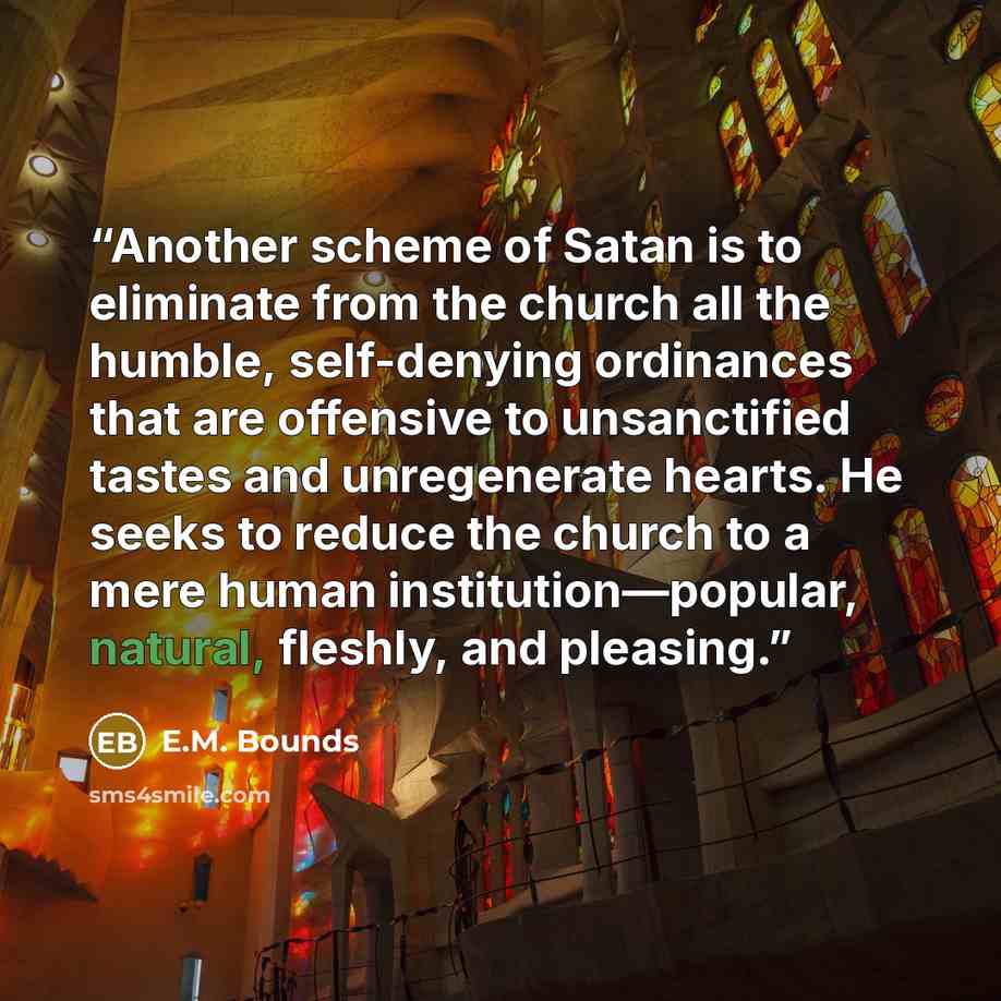 “Another scheme of Satan is to eliminate from the church all the humble, self-denying ordinances that are offensive to unsanctified tastes and unregenerate hearts. He seeks to reduce the church to a mere human institution—popular, natural, fleshly, and pleasing.” quote by E.M. Bounds