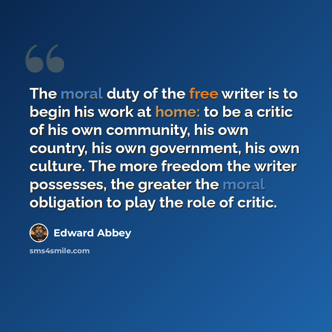 “The moral duty of the free writer is to begin his work at home: to be a critic of his own community, his own country, his own government, his own culture. The more freedom the writer possesses, the greater the moral obligation to play the role of critic.” quote by Edward Abbey