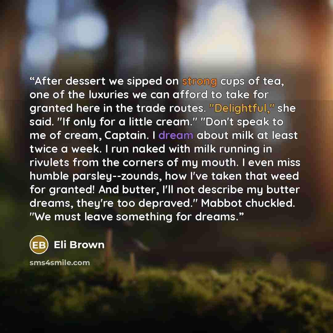 “After dessert we sipped on strong cups of tea, one of the luxuries we can afford to take for granted here in the trade routes. "Delightful," she said. "If only for a little cream." "Don't speak to me of cream, Captain. I dream about milk at least twice a week. I run naked with milk running in…” quote by Eli Brown