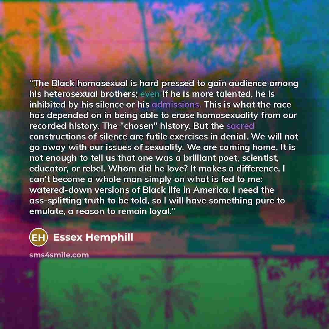“The Black homosexual is hard pressed to gain audience among his heterosexual brothers; even if he is more talented, he is inhibited by his silence or his admissions. This is what the race has depended on in being able to erase homosexuality from our recorded history. The "chosen" history. But the…” quote by Essex Hemphill