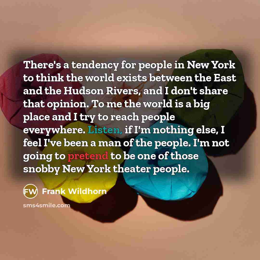 “There's a tendency for people in New York to think the world exists between the East and the Hudson Rivers, and I don't share that opinion. To me the world is a big place and I try to reach people everywhere. Listen, if I'm nothing else, I feel I've been a man of the people. I'm not going to…” quote by Frank Wildhorn