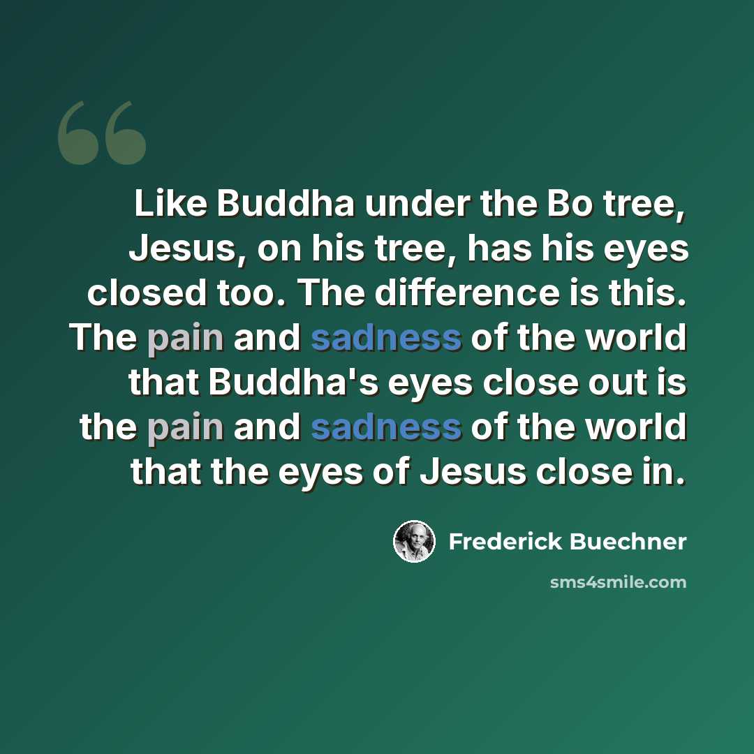 “Like Buddha under the Bo tree, Jesus, on his tree, has his eyes closed too. The difference is this. The pain and sadness of the world that Buddha's eyes close out is the pain and sadness of the world that the eyes of Jesus close in.” quote by Frederick Buechner
