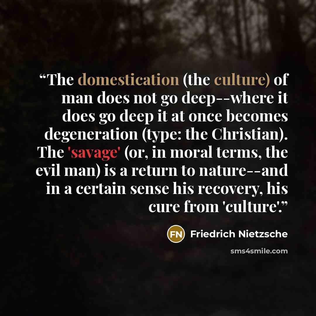 “The domestication (the culture) of man does not go deep--where it does go deep it at once becomes degeneration (type: the Christian). The 'savage' (or, in moral terms, the evil man) is a return to nature--and in a certain sense his recovery, his cure from 'culture'.” quote by Friedrich Nietzsche