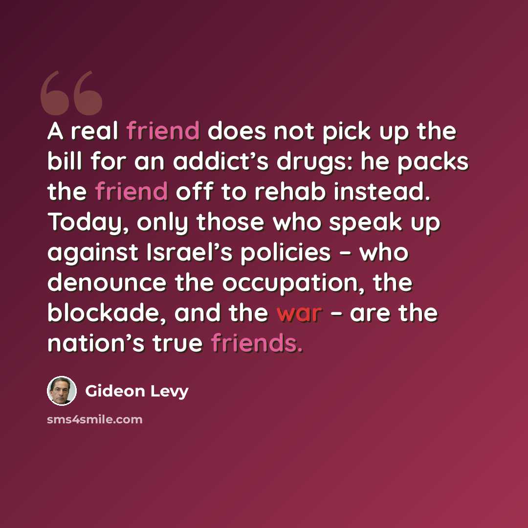 “A real friend does not pick up the bill for an addict’s drugs: he packs the friend off to rehab instead. Today, only those who speak up against Israel’s policies – who denounce the occupation, the blockade, and the war – are the nation’s true friends.” quote by Gideon Levy