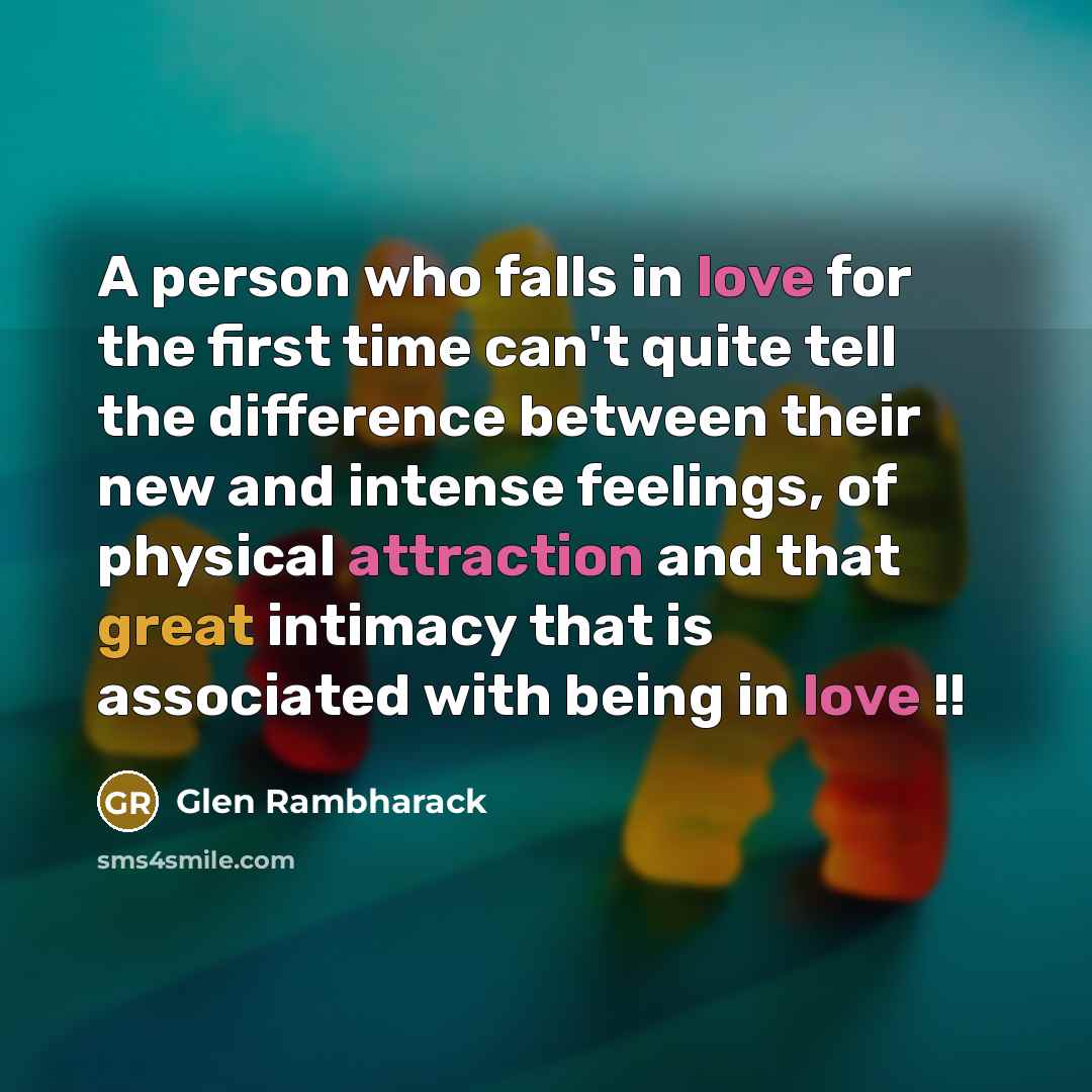 “A person who falls in love for the first time can't quite tell the difference between their new and intense feelings, of physical attraction and that great intimacy that is associated with being in love !!” quote by Glen Rambharack