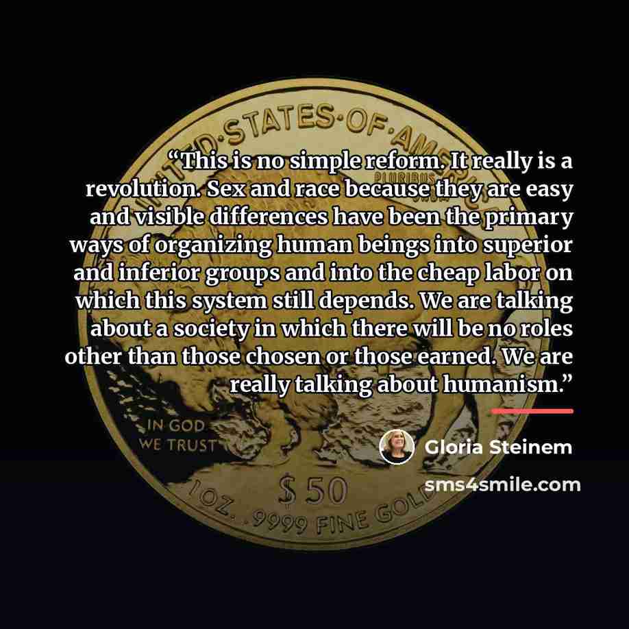 “This is no simple reform. It really is a revolution. Sex and race because they are easy and visible differences have been the primary ways of organizing human beings into superior and inferior groups and into the cheap labor on which this system still depends. We are talking about a society in…” quote by Gloria Steinem