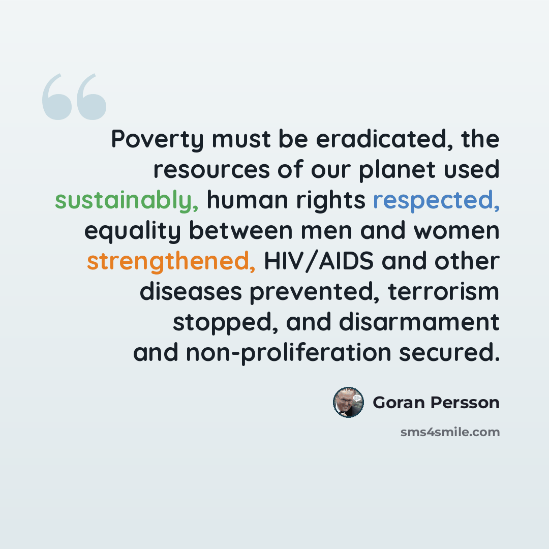 “Poverty must be eradicated, the resources of our planet used sustainably, human rights respected, equality between men and women strengthened, HIV/AIDS and other diseases prevented, terrorism stopped, and disarmament and non-proliferation secured.” quote by Goran Persson