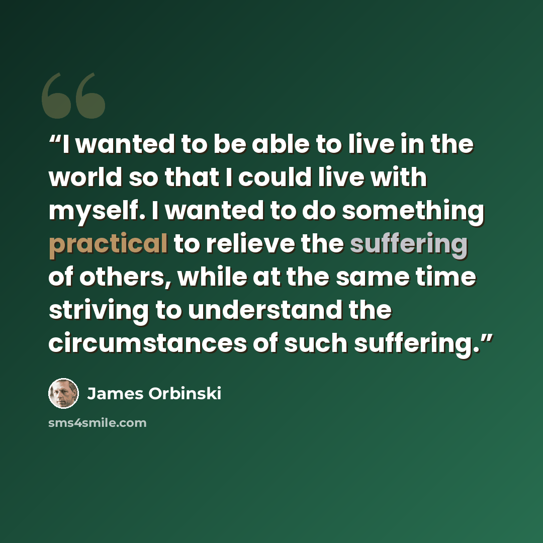 “I wanted to be able to live in the world so that I could live with myself. I wanted to do something practical to relieve the suffering of others, while at the same time striving to understand the circumstances of such suffering.” quote by James Orbinski
