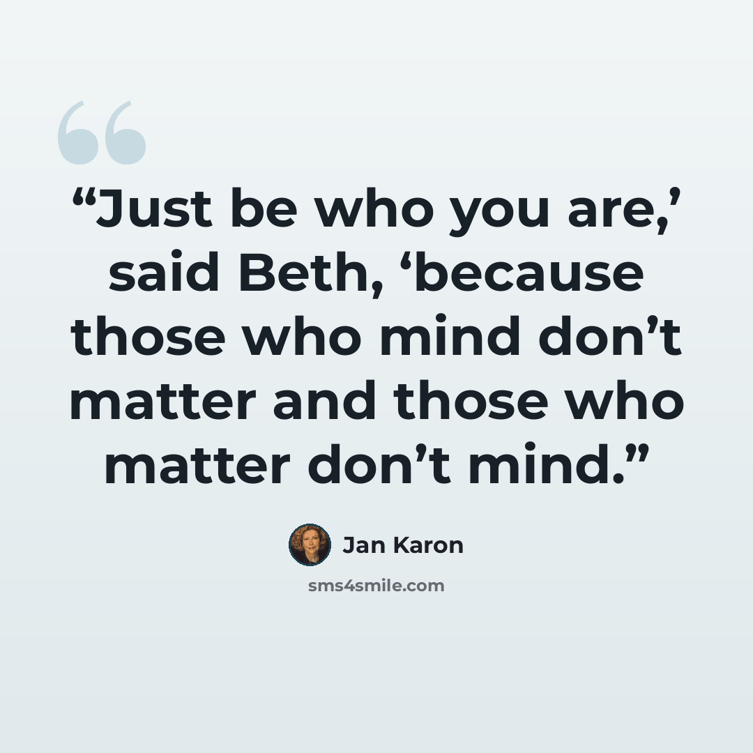 “Just be who you are,’ said Beth, ‘because those who mind don’t matter and those who matter don’t mind.” quote by Jan Karon
