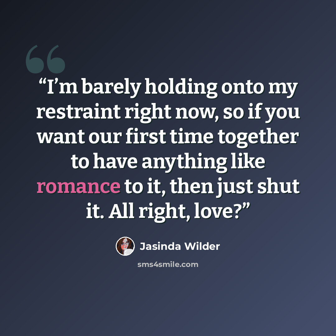 “I’m barely holding onto my restraint right now, so if you want our first time together to have anything like romance to it, then just shut it. All right, love?” quote by Jasinda Wilder