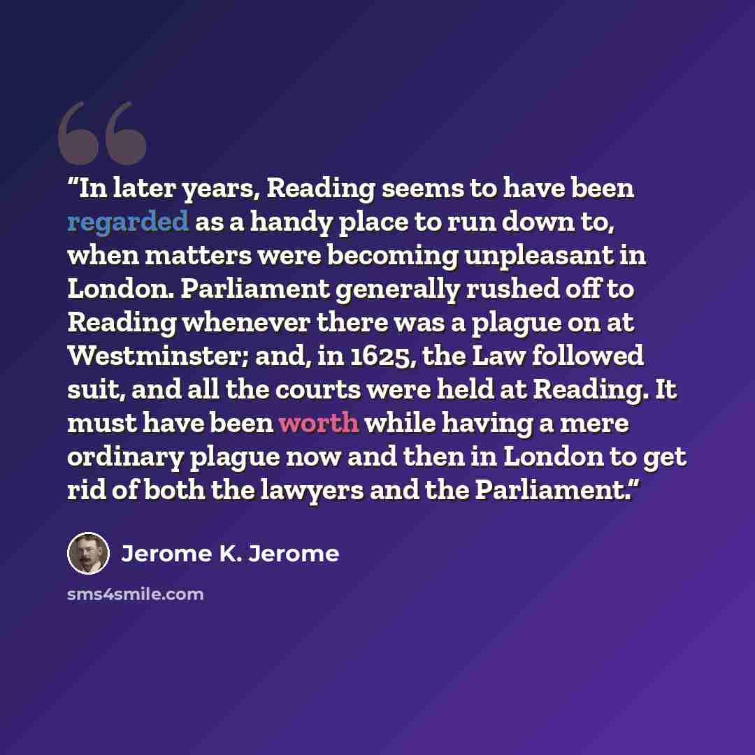 “In later years, Reading seems to have been regarded as a handy place to run down to, when matters were becoming unpleasant in London. Parliament generally rushed off to Reading whenever there was a plague on at Westminster; and, in 1625, the Law followed suit, and all the courts were held at…” quote by Jerome K. Jerome