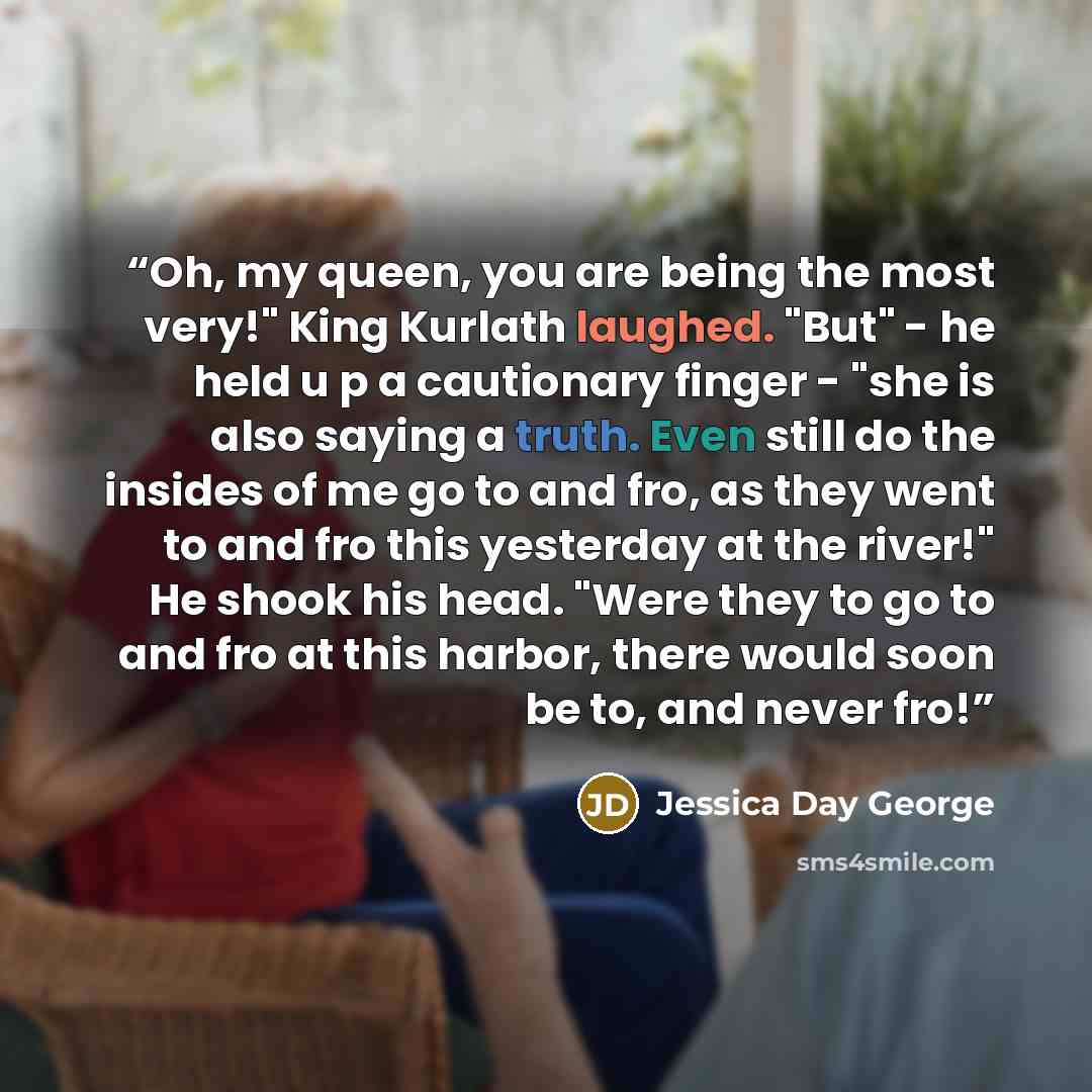 “Oh, my queen, you are being the most very!" King Kurlath laughed. "But" - he held u p a cautionary finger - "she is also saying a truth. Even still do the insides of me go to and fro, as they went to and fro this yesterday at the river!" He shook his head. "Were they to go to and fro at this…” quote by Jessica Day George