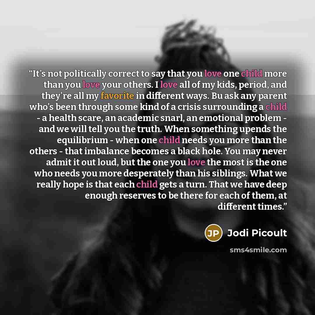 “It's not politically correct to say that you love one child more than you love your others. I love all of my kids, period, and they're all my favorite in different ways. Bu ask any parent who's been through some kind of a crisis surrounding a child - a health scare, an academic snarl, an emotional…” quote by Jodi Picoult