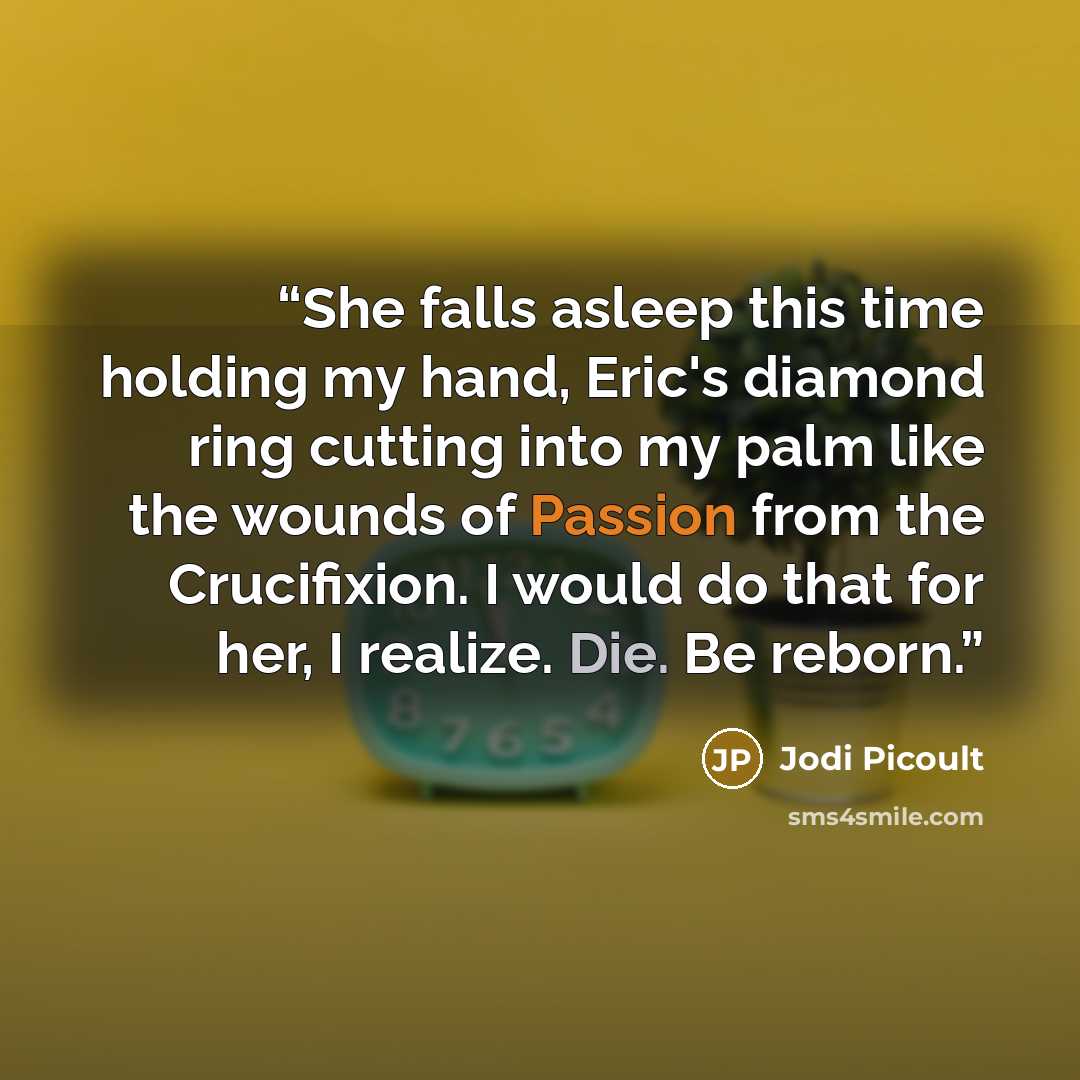 “She falls asleep this time holding my hand, Eric's diamond ring cutting into my palm like the wounds of Passion from the Crucifixion. I would do that for her, I realize. Die. Be reborn.” quote by Jodi Picoult