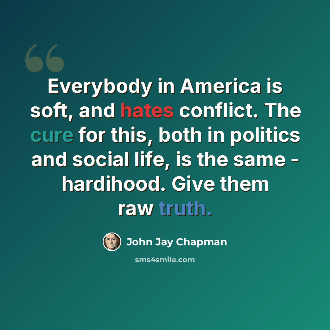 “Everybody in America is soft, and hates conflict. The cure for this, both in politics and social life, is the same - hardihood. Give them raw truth.” quote by John Jay Chapman