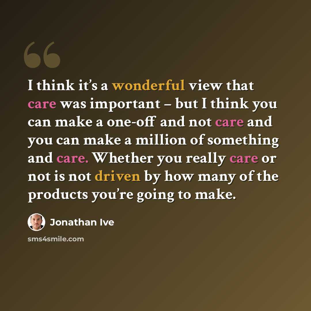 “I think it’s a wonderful view that care was important – but I think you can make a one-off and not care and you can make a million of something and care. Whether you really care or not is not driven by how many of the products you’re going to make.” quote by Jonathan Ive