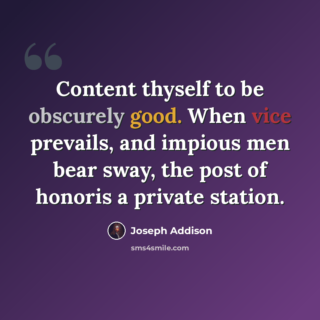 “Content thyself to be obscurely good. When vice prevails, and impious men bear sway, the post of honoris a private station.” quote by Joseph Addison