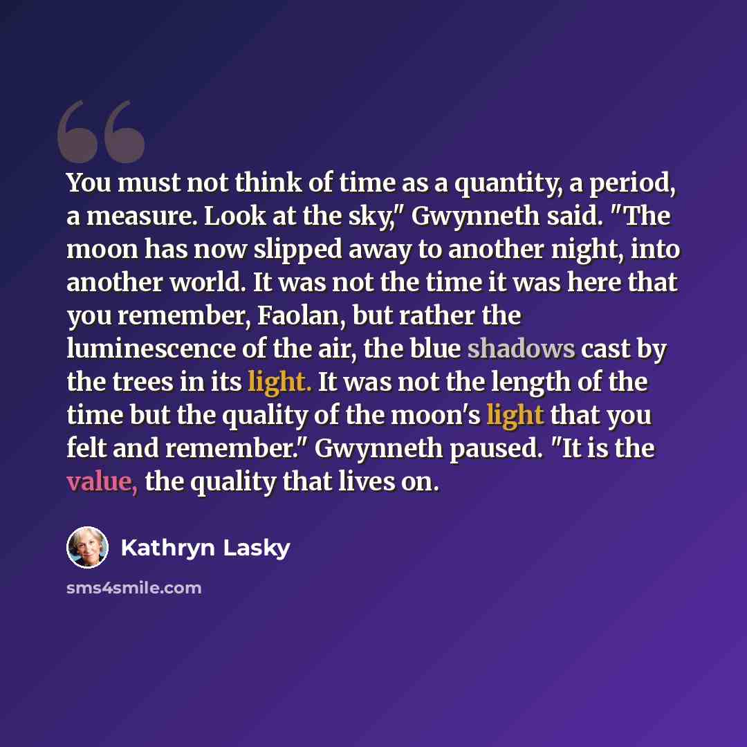 “You must not think of time as a quantity, a period, a measure. Look at the sky," Gwynneth said. "The moon has now slipped away to another night, into another world. It was not the time it was here that you remember, Faolan, but rather the luminescence of the air, the blue shadows cast by the trees…” quote by Kathryn Lasky