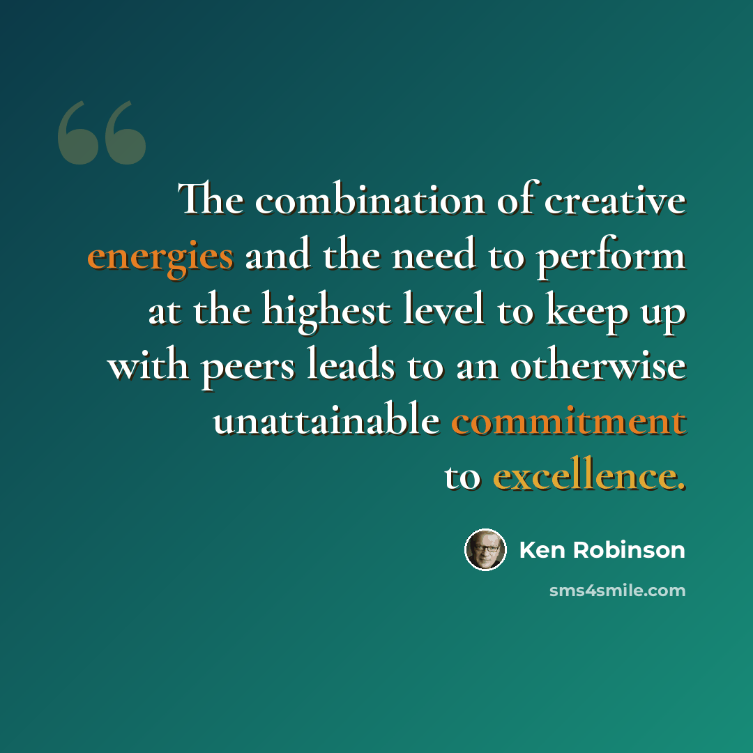 “The combination of creative energies and the need to perform at the highest level to keep up with peers leads to an otherwise unattainable commitment to excellence.” quote by Ken Robinson