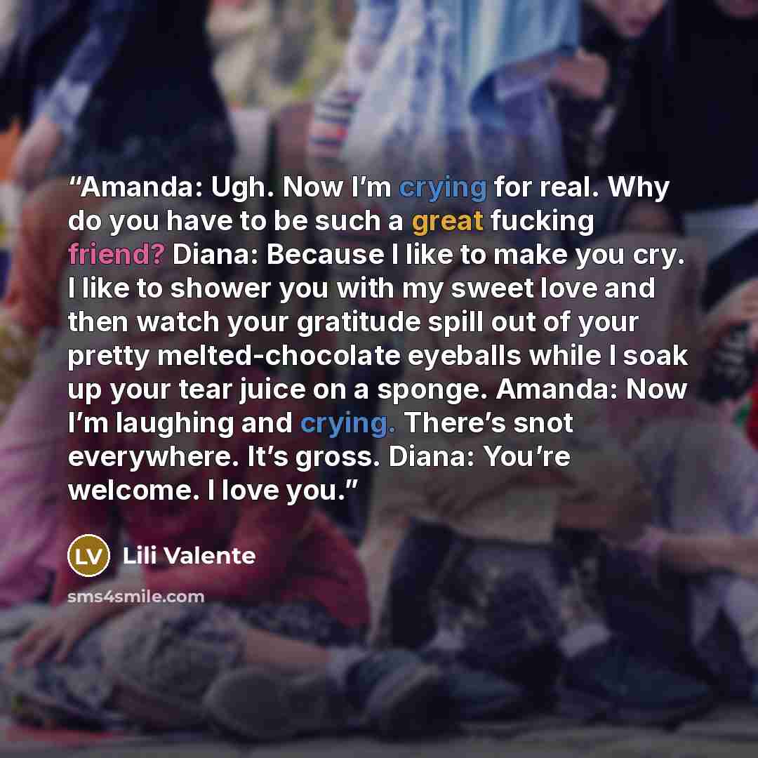 “Amanda: Ugh. Now I’m crying for real. Why do you have to be such a great fucking friend? Diana: Because I like to make you cry. I like to shower you with my sweet love and then watch your gratitude spill out of your pretty melted-chocolate eyeballs while I soak up your tear juice on a sponge…” quote by Lili Valente