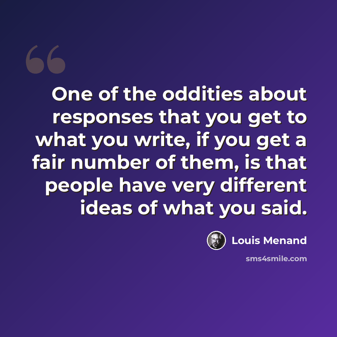 “One of the oddities about responses that you get to what you write, if you get a fair number of them, is that people have very different ideas of what you said.” quote by Louis Menand