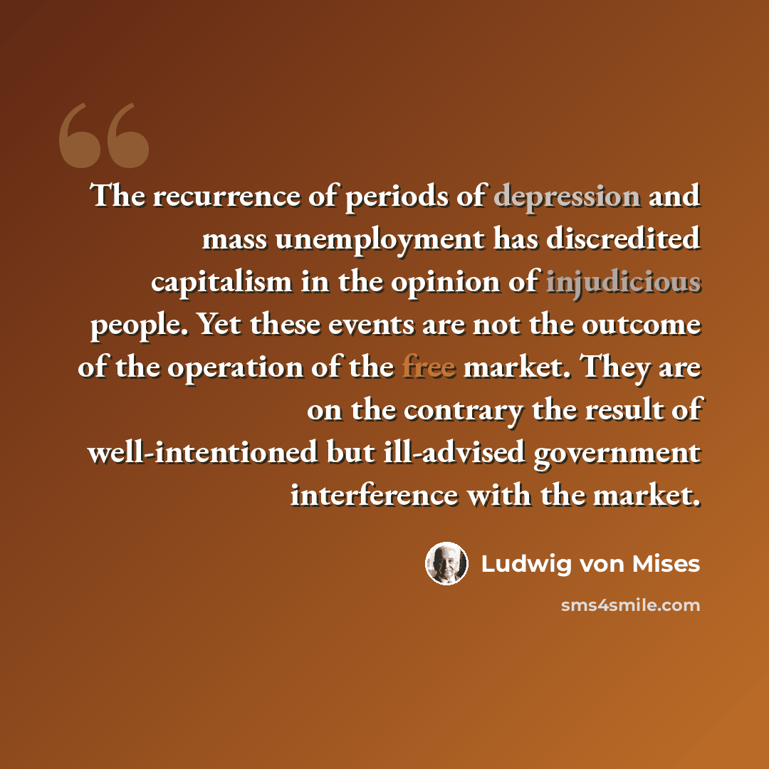 “The recurrence of periods of depression and mass unemployment has discredited capitalism in the opinion of injudicious people. Yet these events are not the outcome of the operation of the free market. They are on the contrary the result of well-intentioned but ill-advised government interference…” quote by Ludwig von Mises