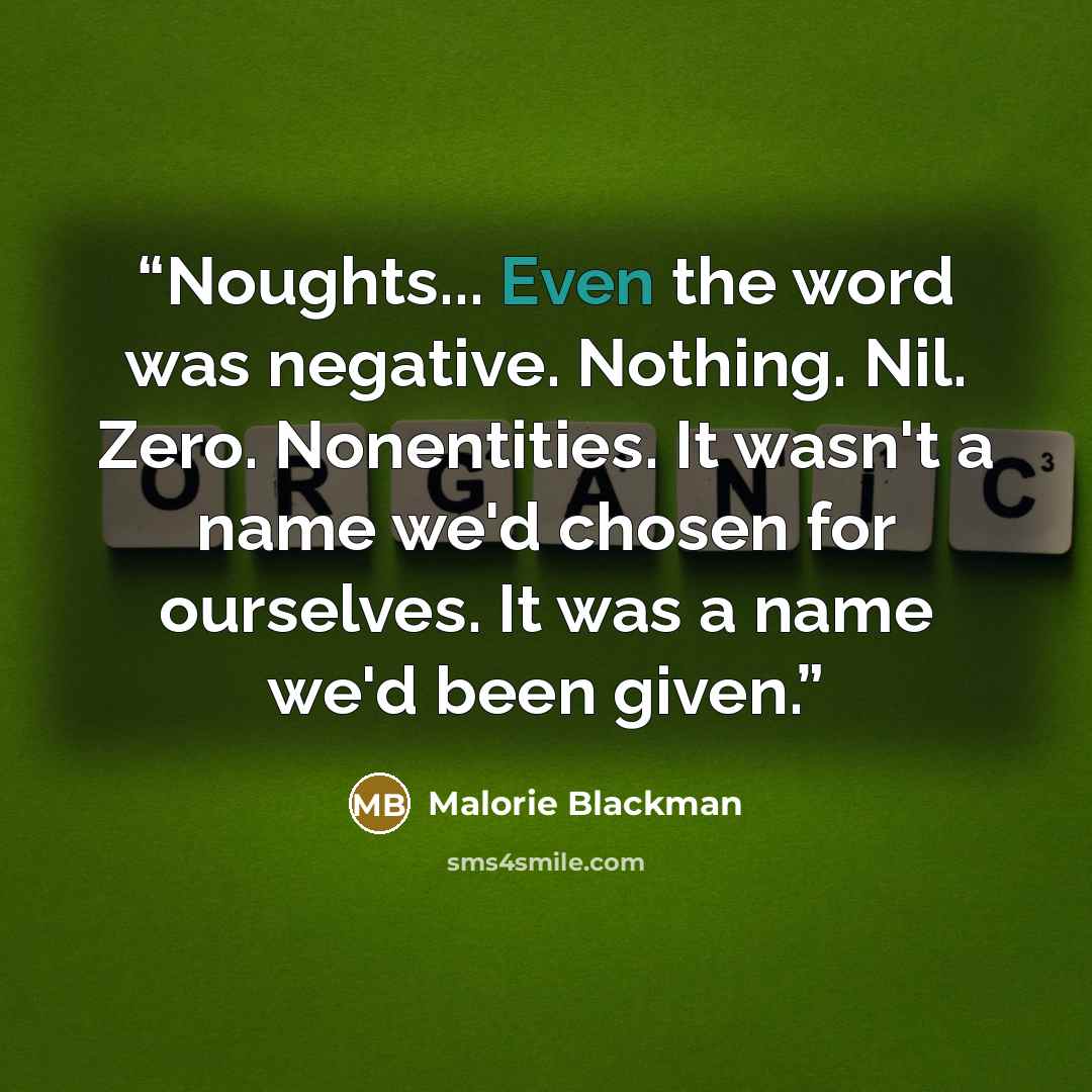 “Noughts... Even the word was negative. Nothing. Nil. Zero. Nonentities. It wasn't a name we'd chosen for ourselves. It was a name we'd been given.” quote by Malorie Blackman
