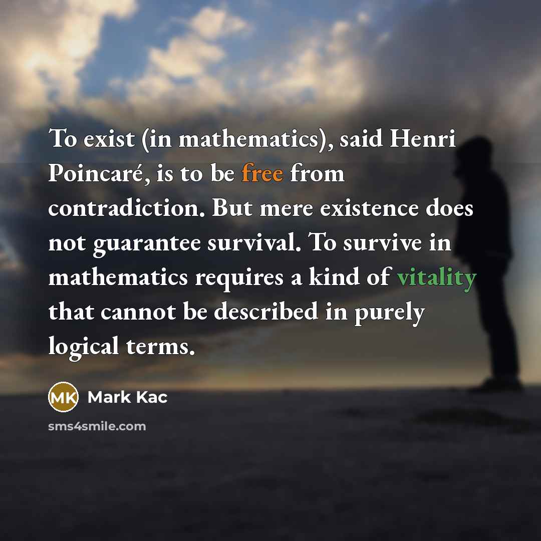 “To exist (in mathematics), said Henri Poincaré, is to be free from contradiction. But mere existence does not guarantee survival. To survive in mathematics requires a kind of vitality that cannot be described in purely logical terms.” quote by Mark Kac