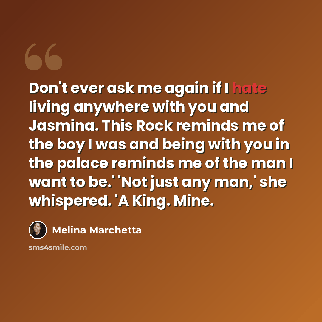 “Don't ever ask me again if I hate living anywhere with you and Jasmina. This Rock reminds me of the boy I was and being with you in the palace reminds me of the man I want to be.' 'Not just any man,' she whispered. 'A King. Mine.” quote by Melina Marchetta