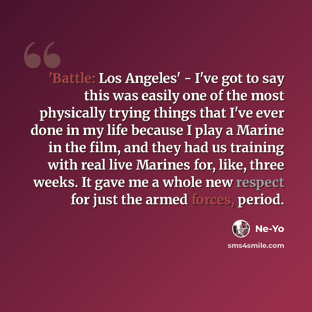 “'Battle: Los Angeles' - I've got to say this was easily one of the most physically trying things that I've ever done in my life because I play a Marine in the film, and they had us training with real live Marines for, like, three weeks. It gave me a whole new respect for just the armed forces…” quote by Ne-Yo