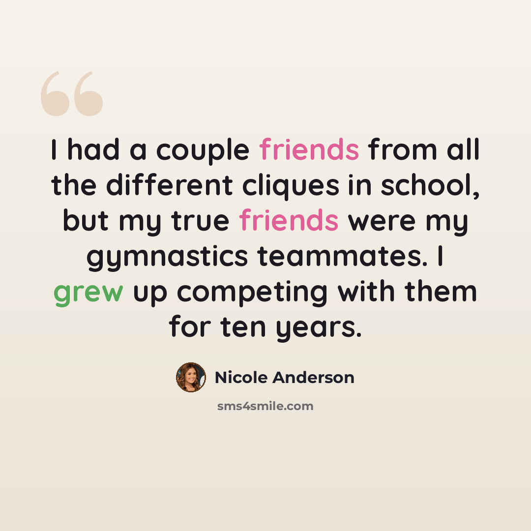 “I had a couple friends from all the different cliques in school, but my true friends were my gymnastics teammates. I grew up competing with them for ten years.” quote by Nicole Anderson