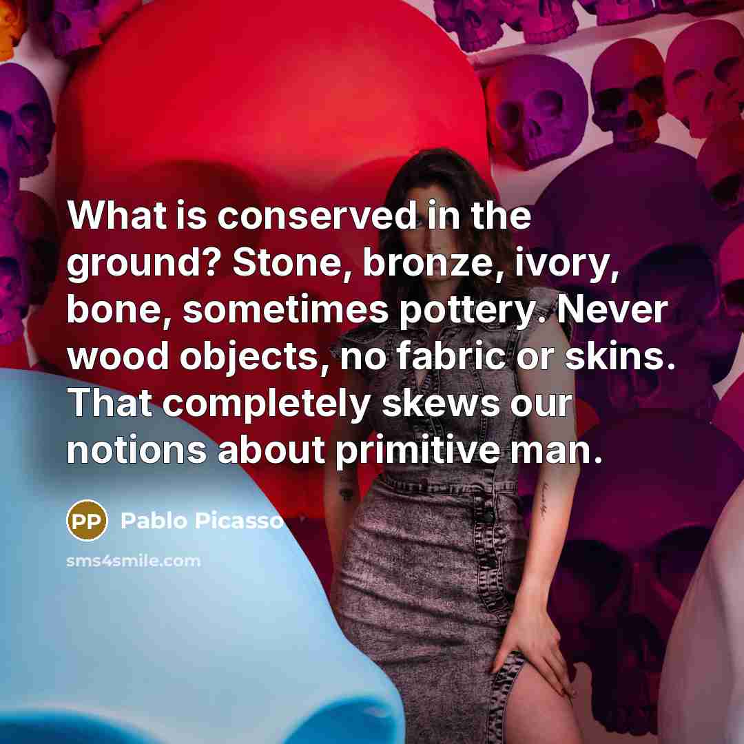 “What is conserved in the ground? Stone, bronze, ivory, bone, sometimes pottery. Never wood objects, no fabric or skins. That completely skews our notions about primitive man.” quote by Pablo Picasso