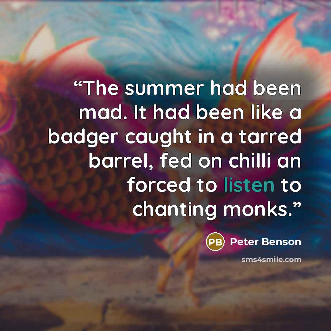 “The summer had been mad. It had been like a badger caught in a tarred barrel, fed on chilli an forced to listen to chanting monks.” quote by Peter Benson