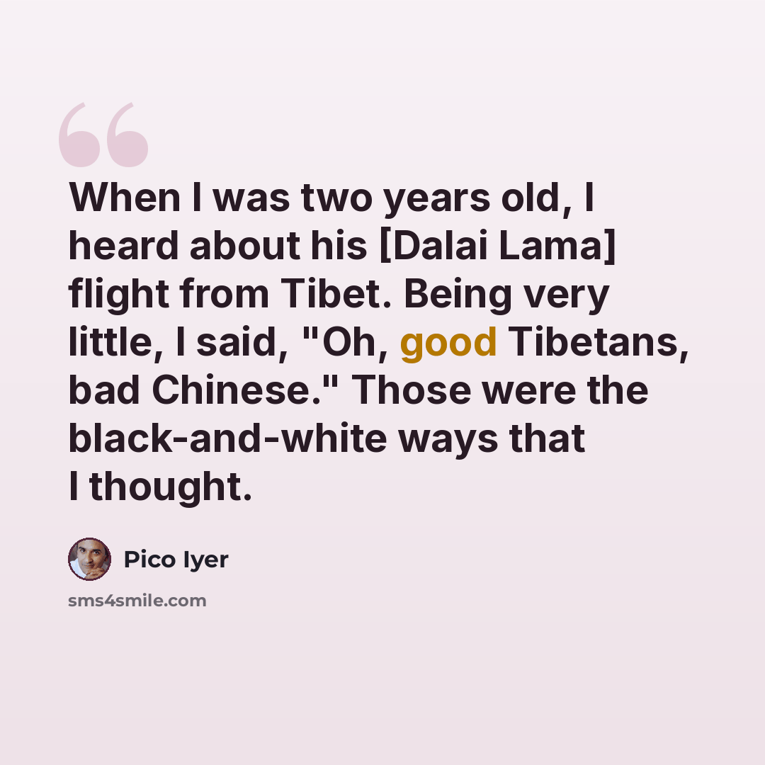 “When I was two years old, I heard about his [Dalai Lama] flight from Tibet. Being very little, I said, "Oh, good Tibetans, bad Chinese." Those were the black-and-white ways that I thought.” quote by Pico Iyer