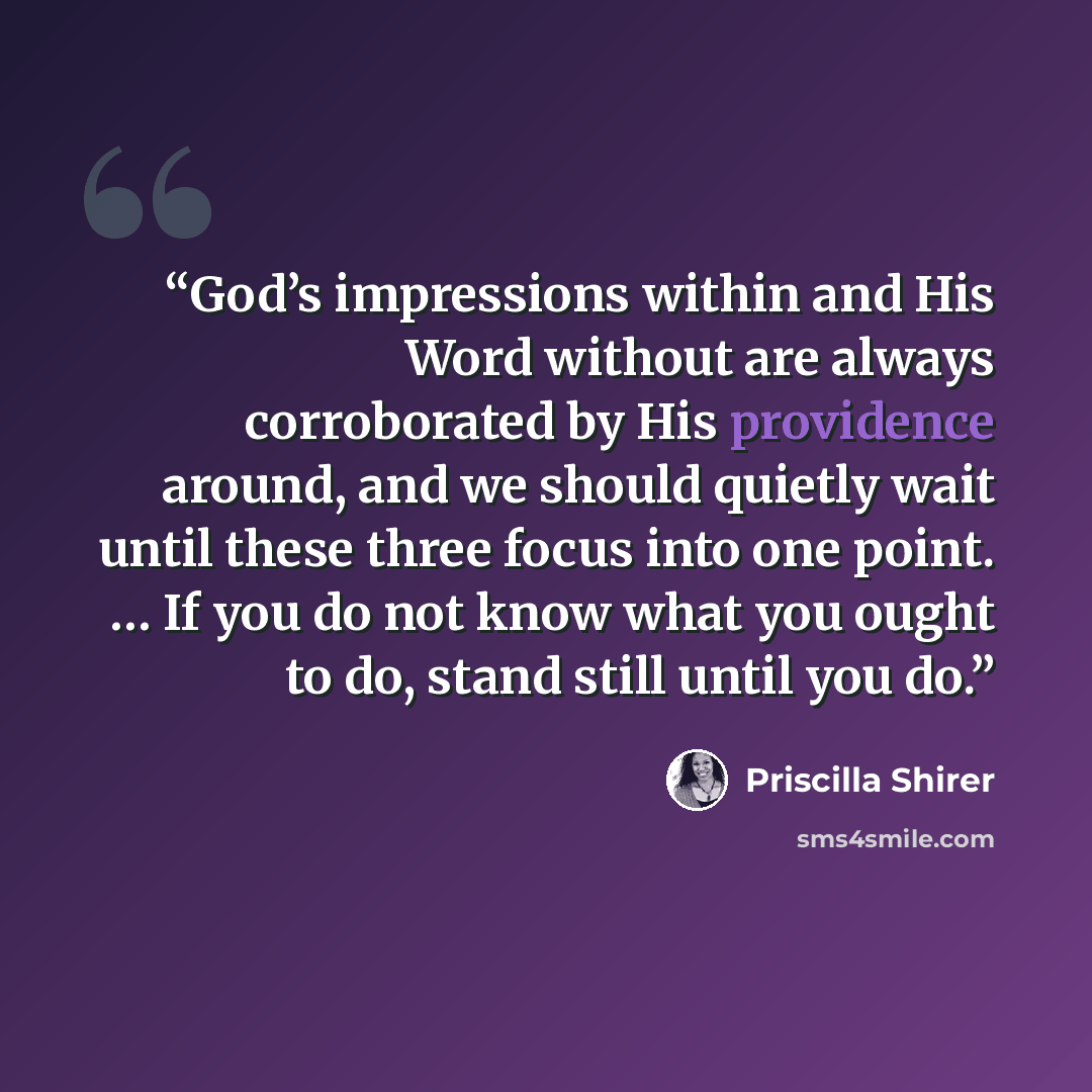 “God’s impressions within and His Word without are always corroborated by His providence around, and we should quietly wait until these three focus into one point. … If you do not know what you ought to do, stand still until you do.” quote by Priscilla Shirer