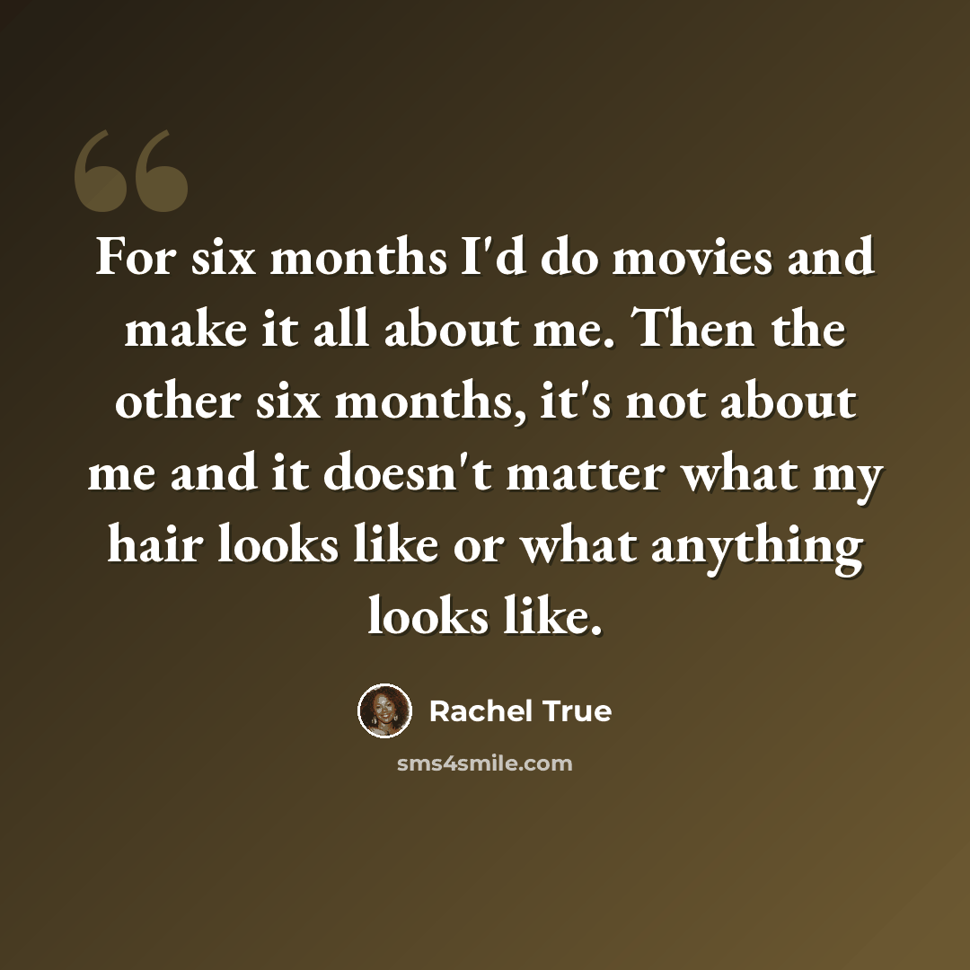 “For six months I'd do movies and make it all about me. Then the other six months, it's not about me and it doesn't matter what my hair looks like or what anything looks like.” quote by Rachel True