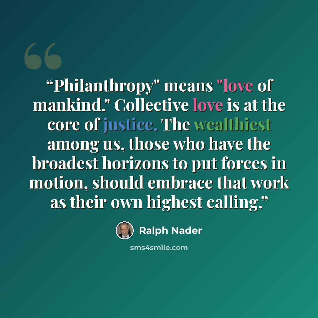 “Philanthropy" means "love of mankind." Collective love is at the core of justice. The wealthiest among us, those who have the broadest horizons to put forces in motion, should embrace that work as their own highest calling.” quote by Ralph Nader