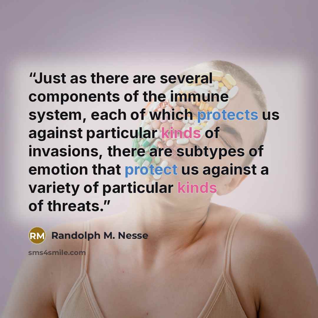 “Just as there are several components of the immune system, each of which protects us against particular kinds of invasions, there are subtypes of emotion that protect us against a variety of particular kinds of threats.” quote by Randolph M. Nesse