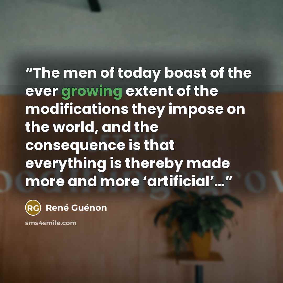 “The men of today boast of the ever growing extent of the modifications they impose on the world, and the consequence is that everything is thereby made more and more ‘artificial’…” quote by René Guénon