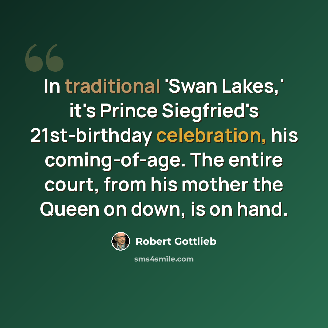 “In traditional 'Swan Lakes,' it's Prince Siegfried's 21st-birthday celebration, his coming-of-age. The entire court, from his mother the Queen on down, is on hand.” quote by Robert Gottlieb