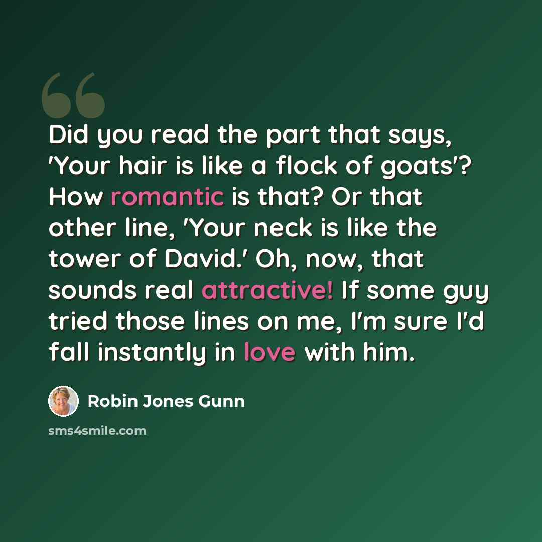 “Did you read the part that says, 'Your hair is like a flock of goats'? How romantic is that? Or that other line, 'Your neck is like the tower of David.' Oh, now, that sounds real attractive! If some guy tried those lines on me, I'm sure I'd fall instantly in love with him.” quote by Robin Jones Gunn
