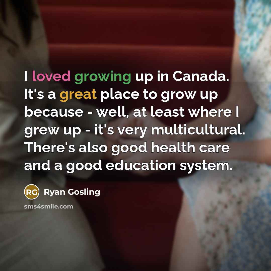 “I loved growing up in Canada. It's a great place to grow up because - well, at least where I grew up - it's very multicultural. There's also good health care and a good education system.” quote by Ryan Gosling