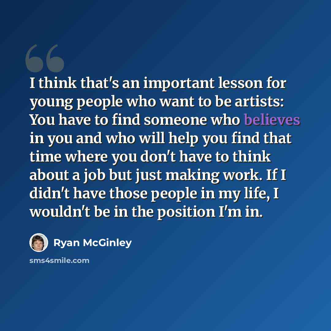 “I think that's an important lesson for young people who want to be artists: You have to find someone who believes in you and who will help you find that time where you don't have to think about a job but just making work. If I didn't have those people in my life, I wouldn't be in the position I'm…” quote by Ryan McGinley