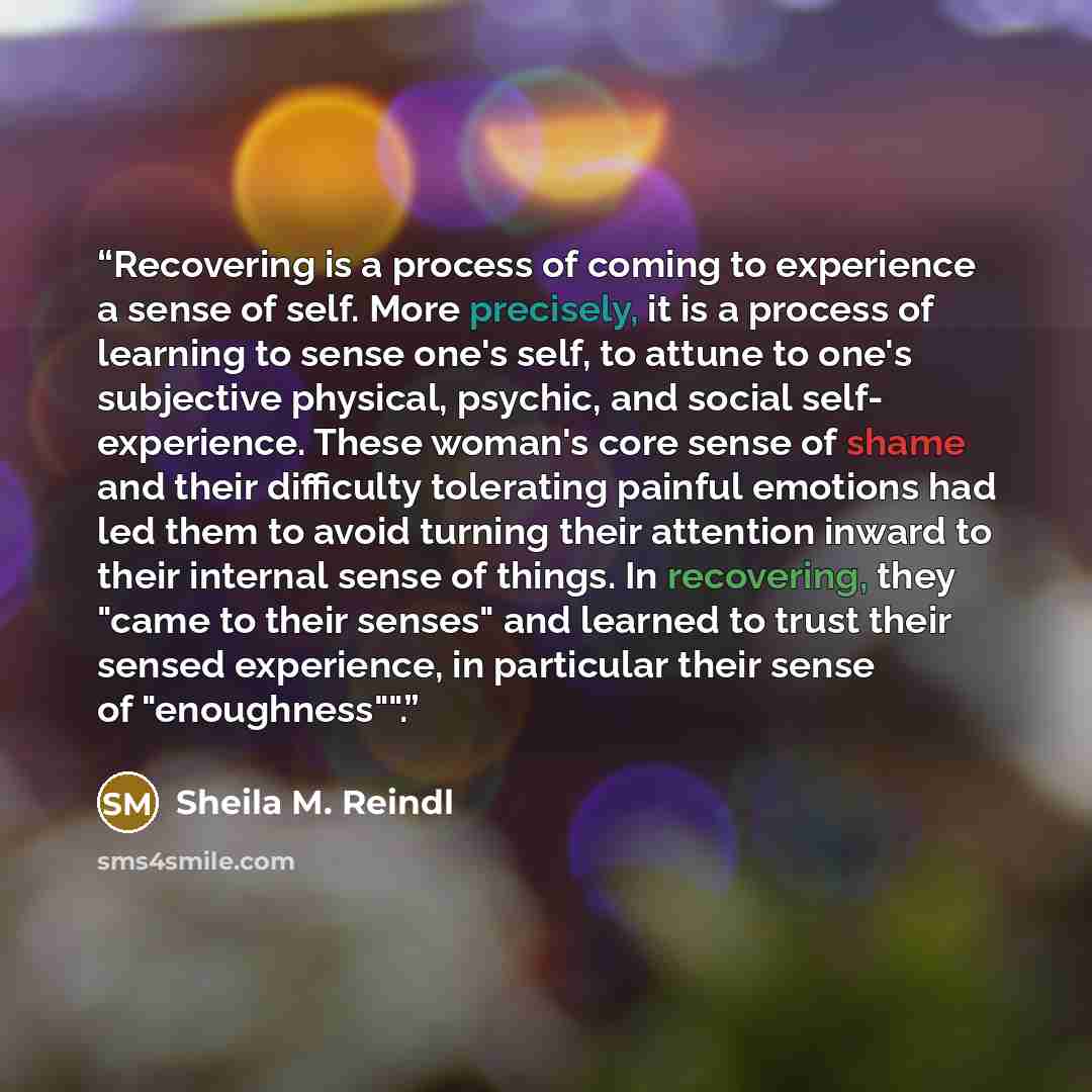 “Recovering is a process of coming to experience a sense of self. More precisely, it is a process of learning to sense one's self, to attune to one's subjective physical, psychic, and social self- experience. These woman's core sense of shame and their difficulty tolerating painful emotions had led…” quote by Sheila M. Reindl